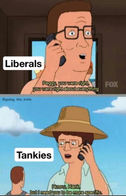 A meme with a King of the Hill template. Hank, labeled 'Liberals': "Peggy, you were right, you were right about everything." Peggy, labled 'Tankies': "I know, Hank, but I need you to be more specific."