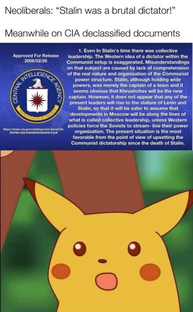 Neoliberals: "Stalin was a brutal dictator!" Meanwhile on CIA declassified documents: Even in Stalin's time there was a collective leadership. The Western idea of a dictator within the Communist setup is exaggerated. Misunderstandings on that subject are caused by lack of comprehension of the real nature and organization of the Communist power structure. Stalin, although holding wide powers, was merely the captain of a team and it seems obvious that Khrushchev will be the new captain. However, it does not appear that any of the present leaders will rise to the stature of Lenin and Stalin, with at it will be safer to assume that developments in Moscow will be along the lines of what is called collective leadership, unless Western policies force the Soviets to stream-line their power organization. The present situation is the most favourable from the point of view of upsetting the Communist dictatorship since the death of Stalin. Surprised Pikachu face.