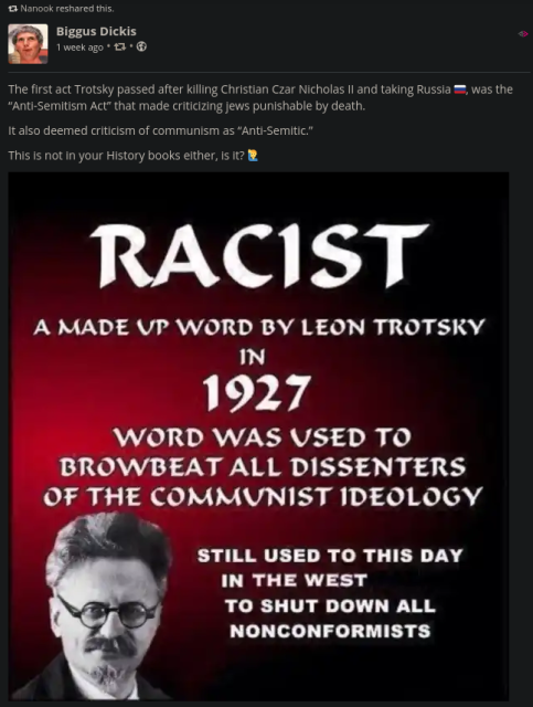 Post by Biggus Dickis on minds.com: "The first act Trotsky passed after killing Christian Czar Nicholas II and taking Russia was the "Anti-Semitism Act" that made criticizing Jews punishable by death. It also deemed criticism of communism as "Anti-Semitic". This is not in your history books either, is it? Racist: A made up word by Leon Trotsky in 1927. Word was used to browbeat all dissenters of the communist ideology. Still used to this day in the west to shut down all non-conformists. Post by Biggus Dickis on minds.com: "The first act Trotsky passed after killing Christian Czar Nicholas II and taking Russia was the "Anti-Semitism Act" that made criticizing Jews punishable by death. It also deemed criticism of communism as "Anti-Semitic". This is not in your history books either, is it? Racist: A made up word by Leon Trotsky in 1927. Word was used to browbeat all dissenters of the communist ideology. Still used to this day in the west to shut down all non-conformists.
